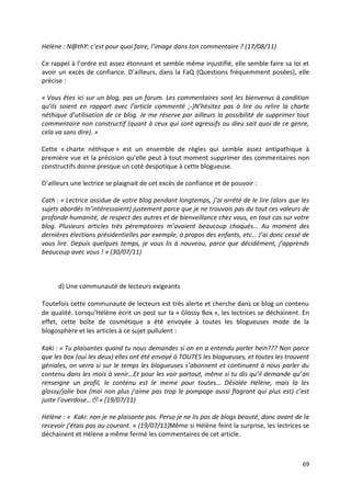 Hélène : N@thY: c’est pour quoi faire, l’image dans ton commentaire ? (17/08/11)

Ce rappel à l’ordre est assez étonnant et semble même injustifié, elle semble faire sa loi et
avoir un excès de confiance. D’ailleurs, dans la FaQ (Questions fréquemment posées), elle
précise :

« Vous êtes ici sur un blog, pas un forum. Les commentaires sont les bienvenus à condition
qu’ils soient en rapport avec l’article commenté ;-)N’hésitez pas à lire ou relire la charte
néthique d’utilisation de ce blog. Je me réserve par ailleurs la possibilité de supprimer tout
commentaire non constructif (quant à ceux qui sont agressifs ou dieu sait quoi de ce genre,
cela va sans dire). »

Cette « charte néthique » est un ensemble de règles qui semble assez antipathique à
première vue et la précision qu’elle peut à tout moment supprimer des commentaires non
constructifs donne presque un coté despotique à cette blogueuse.

D’ailleurs une lectrice se plaignait de cet excès de confiance et de pouvoir :

Cath : « Lectrice assidue de votre blog pendant longtemps, j’ai arrêté de le lire (alors que les
sujets abordés m’intéressaient) justement parce que je ne trouvais pas du tout ces valeurs de
profonde humanité, de respect des autres et de bienveillance chez vous, en tout cas sur votre
blog. Plusieurs articles très péremptoires m’avaient beaucoup choqués… Au moment des
dernières élections présidentielles par exemple, à propos des enfants, etc… J’ai donc cessé de
vous lire. Depuis quelques temps, je vous lis à nouveau, parce que décidément, j’apprends
beaucoup avec vous ! » (30/07/11)



      d) Une communauté de lecteurs exigeants

Toutefois cette communauté de lecteurs est très alerte et cherche dans ce blog un contenu
de qualité. Lorsqu’Hélène écrit un post sur la « Glossy Box », les lectrices se déchainent. En
effet, cette boîte de cosmétique a été envoyée à toutes les blogueuses mode de la
blogosphère et les articles à ce sujet pullulent :

Kaki : « Tu plaisantes quand tu nous demandes si on en a entendu parler hein??? Non parce
que les box (oui les deux) elles ont été envoyé à TOUTES les blogueuses, et toutes les trouvent
géniales, on verra si sur le temps les blogueuses s’abonnent et continuent à nous parler du
contenu dans les mois à venir…Et pour les voir partout, même si tu dis qu’il demande qu’on
renseigne un profil, le contenu est le meme pour toutes… Désolée Hélène, mais la les
glossy/jolie box (moi non plus j’aime pas trop le pompage aussi flagrant qui plus est) c’est
juste l’overdose… » (19/07/11)

Hélène : « Kaki: non je ne plaisante pas. Perso je ne lis pas de blogs beauté, donc avant de la
recevoir j’étais pas au courant. » (19/07/11)Même si Hélène feint la surprise, les lectrices se
déchainent et Hélène a même fermé les commentaires de cet article.



                                                                                             69
 