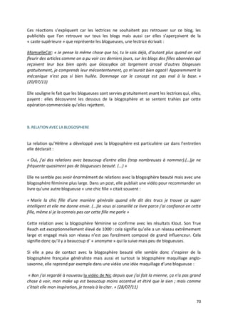 Ces réactions s’expliquent car les lectrices ne souhaitent pas retrouver sur ce blog, les
publicités que l’on retrouve sur tous les blogs mais aussi car elles s’aperçoivent de la
« caste supérieure » que représente les blogueuses, une lectrice écrivait :

MamselleCat: « Je pense la même chose que toi, tu le sais déjà, d’autant plus quand on voit
fleurir des articles comme on a pu voir ces derniers jours, sur les blogs des filles abonnées qui
reçoivent leur box bien après que GlossyBox ait largement arrosé d’autres blogeuses
gratuitement, je comprends leur mécontentement, ça m’aurait bien agacé! Apparemment la
mécanique n’est pas si bien huilée. Dommage car le concept est pas mal à la base. »
(20/07/11)

Elle souligne le fait que les blogueuses sont servies gratuitement avant les lectrices qui, elles,
payent : elles découvrent les dessous de la blogosphère et se sentent trahies par cette
opération commerciale qu’elles rejettent.



B. RELATION AVEC LA BLOGOSPHERE


La relation qu’Hélène a développé avec la blogosphère est particulière car dans l’entretien
elle déclarait :

« Oui, j’ai des relations avec beaucoup d'entre elles (trop nombreuses à nommer).(…)je ne
fréquente quasiment pas de blogueuses beauté. (...) »

Elle ne semble pas avoir énormément de relations avec la blogosphère beauté mais avec une
blogosphère féminine plus large. Dans un post, elle publiait une vidéo pour recommander un
livre qu’une autre blogueuse « une chic fille » citait souvent :

« Marie la chic fille d’une manière générale quand elle dit des trucs je trouve ça super
intelligent et elle me donne envie. (…)Je vous ai conseillé ce livre parce j’ai confiance en cette
fille, même si je la connais pas car cette fille me parle »

Cette relation avec la blogosphère féminine se confirme avec les résultats Klout. Son True
Reach est exceptionnellement élevé de 1000 : cela signifie qu’elle a un réseau extrêmement
large et engagé mais son réseau n’est pas forcément composé de grand influenceur. Cela
signifie donc qu’il y a beaucoup d’ « anonyme » qui la suive mais peu de blogueuses.

Si elle a peu de contact avec la blogosphère beauté elle semble donc s’inspirer de la
blogosphère française généraliste mais aussi et surtout la blogosphère maquillage anglo-
saxonne, elle reprend par exemple dans une vidéo une idée maquillage d’une blogueuse :

 « Bon j’ai regardé à nouveau la vidéo de Nic depuis que j’ai fait la mienne, ça n’a pas grand
chose à voir, mon make up est beaucoup moins accentué et étiré que le sien ; mais comme
c’était elle mon inspiration, je tenais à la citer. » (28/07/11)


                                                                                               70
 