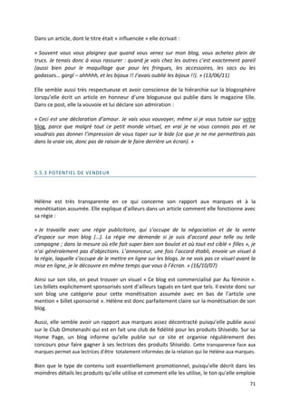 Dans un article, dont le titre était « influencée » elle écrivait :

« Souvent vous vous plaignez que quand vous venez sur mon blog, vous achetez plein de
trucs. Je tenais donc à vous rassurer : quand je vais chez les autres c’est exactement pareil
(aussi bien pour le maquillage que pour les fringues, les accessoires, les sacs ou les
godasses… gargl – ahhhhh, et les bijoux !! J’avais oublié les bijoux !!). » (13/06/11)

Elle semble aussi très respectueuse et avoir conscience de la hiérarchie sur la blogosphère
lorsqu’elle écrit un article en honneur d’une blogueuse qui publie dans le magazine Elle.
Dans ce post, elle la vouvoie et lui déclare son admiration :

« Ceci est une déclaration d’amour. Je vais vous vouvoyer, même si je vous tutoie sur votre
blog, parce que malgré tout ce petit monde virtuel, en vrai je ne vous connais pas et ne
voudrais pas donner l’impression de vous taper sur le bide (ce que je ne me permettrais pas
dans la vraie vie, donc pas de raison de le faire derrière un écran). »




5.5.3 POTENTIEL DE VENDEUR




Hélène est très transparente en ce qui concerne son rapport aux marques et à la
monétisation assumée. Elle explique d’ailleurs dans un article comment elle fonctionne avec
sa régie :

« Je travaille avec une régie publicitaire, qui s’occupe de la négociation et de la vente
d’espace sur mon blog (…). La régie me demande si je suis d’accord pour telle ou telle
campagne ; dans la mesure où elle fait super bien son boulot et où tout est ciblé « filles », je
n’ai généralement pas d’objections. L’annonceur, une fois l’accord établi, envoie un visuel à
la régie, laquelle s’occupe de le mettre en ligne sur les blogs. Je ne vois pas ce visuel avant la
mise en ligne, je le découvre en même temps que vous à l’écran. » (16/10/07)

Ainsi sur son site, on peut trouver un visuel « Ce blog est commercialisé par Au féminin ».
Les billets explicitement sponsorisés sont d’ailleurs tagués en tant que tels. Il existe donc sur
son blog une catégorie pour cette monétisation assumée avec en bas de l’article une
mention « billet sponsorisé ». Hélène est donc parfaitement claire sur la monétisation de son
blog.

Aussi, elle semble avoir un rapport aux marques assez décontracté puisqu’elle publie aussi
sur le Club Omotenashi qui est en fait une club de fidélité pour les produits Shiseido. Sur sa
Home Page, un blog informe qu’elle publie sur ce site et organise régulièrement des
concours pour faire gagner à ses lectrices des produits Shiseido. Cette transparence face aux
marques permet aux lectrices d’être totalement informées de la relation qui lie Hélène aux marques.

Bien que le type de contenu soit essentiellement promotionnel, puisqu’elle décrit dans les
moindres détails les produits qu’elle utilise et comment elle les utilise, le ton qu’elle emploie
                                                                                                71
 