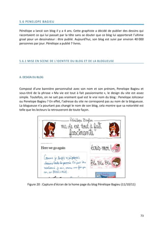 5.6 PENELOPE BAGIEU

Pénélope a lancé son blog il y a 4 ans. Cette graphiste a décidé de publier des dessins qui
racontaient ce qui lui passait par la tête sans se douter que ce blog lui apporterait l’ultime
graal pour un dessinateur : être publié. Aujourd’hui, son blog est suivi par environ 40 000
personnes par jour. Pénélope a publié 7 livres.




5.6.1 MISE EN SCENE DE L'IDENTITE DU BLOG ET DE LA BLOGUEUSE




A. DESIGN DU BLOG


Composé d’une bannière personnalisé avec son nom et son prénom, Penelope Bagieu et
sous-titré de la phrase « Ma vie est tout à fait passionnante », le design du site est assez
simple. Toutefois, on ne sait pas vraiment quel est le vrai nom du blog : Penelope Jolicoeur
ou Penelope Bagieu ? En effet, l’adresse du site ne correspond pas au nom de la blogueuse.
La blogueuse n’a pourtant pas changé le nom de son blog, cela montre que sa notoriété est
telle que les lecteurs la retrouveront de toute façon.




      Figure 20 : Capture d’écran de la home page du blog Pénélope Bagieu (11/10/11)




                                                                                           73
 