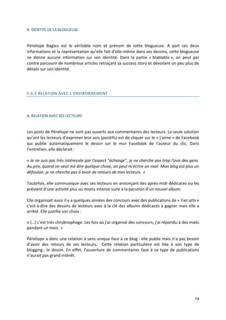 B. IDENTITE DE LA BLOGUEUSE


Pénélope Bagieu est le véritable nom et prénom de cette blogueuse. A part ces deux
informations et la représentation qu’elle fait d’elle-même dans ses dessins, cette blogueuse
ne donne aucune information sur son identité. Dans la partie « blablabla », on peut par
contre parcourir de nombreux articles retraçant sa success story et dévoilant un peu plus de
détails sur son identité.




5.6.2 RELATION AVEC L'ENVIRONNEMENT




A. RELATION AVEC SES LECTEURS


Les posts de Pénélope ne sont pas ouverts aux commentaires des lecteurs. La seule solution
qu’ont les lecteurs d’exprimer leur avis (positifs) est de cliquer sur le « j’aime » de Facebook
qui publie automatiquement le dessin sur le mur Facebook de l’auteur du clic. Dans
l’entretien, elle déclarait :

« Je ne suis pas très intéressée par l'aspect "échange", je ne cherche pas trop l'avis des gens.
Au pire, quand on veut me dire quelque chose, on peut m'écrire un mail. Mon blog est plus un
défouloir, je ne cherche pas à avoir de retours de mes lecteurs. »

Toutefois, elle communique avec ses lecteurs en annonçant des après-midi dédicaces ou les
prévient d’une activité plus ou moins intense suite à la parution d’un nouvel album.

Elle organisait aussi il y a quelques années des concours avec des publications de « Fan arts »
c'est-à-dire des dessins de lecteurs avec à la clé des albums dédicacés à gagner mais elle a
arrêté. Elle justifie son choix :

« (…) c'est très chrobnophage. Les fois où j'ai organisé des concours, j'ai répondu à des mails
pendant un mois. »

Pénélope a donc une relation à sens unique face à ce blog : elle publie mais n’a pas besoin
d’avoir des retours de ses lecteurs. Cette relation particulière est liée à son type de
blogging : le dessin. En effet, l’ouverture de commentaires face à ce type de publications
n’aurait pas grand intérêt.




                                                                                             74
 