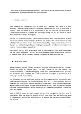 A partir de ces deux représentations graphiques, il apparait que certaines blogueuses ont des profils
assez similaires. Nous avons identifié quatre profils principaux :




       Les bonnes copines


Cette catégorie est représentée par les deux blogs : « Mango and Salt » et « Melle
Dubndidu ». Ces deux blogueuses ont un rapport très décontracté vis à vis à l’activité de
blogging : elles sont faciles d’accès, disponibles et ont une sorte de fraîcheur voire de
naïveté. Cette légèreté est sûrement due à leur âge, la vingtaine, qui leur donne un certain
lâché prise face aux enjeux du blogging.

Elles ont une relation très intense avec leur environnement. Elles considèrent leurs lectrices
comme des copines et s’investissent de façon très personnelle dans la relation qu’elles
entretiennent avec elles à travers les commentaires du blog mais aussi les réseaux sociaux.
Elles ont une relation très proche avec les blogueuses qu’elles considèrent comme de vraies
amies et fréquentent dans la vie réelle.

Elles ne sont pas tout à fait à l’aise avec l’idée de prescrire et justifient cette monétisation
par des raisons financières. Grâce à leur style romanesque et la relation de confiance
qu’elles ont bâtie avec leur lectorat, elles ont un pouvoir de prescription très fort.



       Les grandes sœurs


Les deux blogs « Les filles pensent que » et « Mon blog de fille » pourrait être considéré
comme des blogs de grandes sœurs. Ces deux blogueuses ont une relation plus
professionnelle face à l’activité de blogging. Toutes deux prennent cette activité beaucoup
plus au sérieux, c’est sûrement dû au fait qu’elles sont plus âgées, la quarantaine, mais
surtout que le web est leur métier.

Ces blogueuses ont une relation particulière avec leur environnement. Bien qu’elles aient
noué une relation plus ou moins personnelle avec leurs lectrices, elles se placent toutes les
deux dans une situation de chef d’orchestre voire de « gourou ». Elles ont des relations avec
la blogosphère plus ou moins intenses mais cette relation reste, dans tous les cas, virtuelle.
Elles font, par contre appel aux autres blogueuses sous forme de collaboration à travers des
posts, par exemple.

Lucie et Hélène prescrivent des marques et sont très transparente sur leur acte de
prescription. C’est leur prise de position et leur franc-parler face aux différents sujets
qu’elles abordent sur leur blog qui leur permet de disposer d’une certaine crédibilité face à
leur lectorat.



                                                                                                   78
 