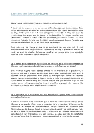 6.2 COMPARAISONS HYPOTHESES/RESULTATS




1) Les réseaux sociaux concurrencent-ils les blogs ou les complètent-ils ?

A travers ces six cas, nous avons pu observer différents usages des réseaux sociaux. Pour
toutes les blogueuses, Facebook est principalement utilisé pour relayer les nouveaux posts
du blog. Twitter permet aussi de faire partager les nouveautés du blog mais aussi de
communiquer directement avec les lecteurs et la blogosphère. On observe toutefois, une
utilisation de Facebook et Twitter particulière pour la catégorie « bonne copine » : ces outils
complètent l’actualité du blog avec des détails supplémentaires et donnent l’occasion aux
lectrices de donner leurs avis sur des futurs posts, par exemple.

Dans notre cas, les réseaux sociaux ne se substituent pas aux blogs mais ils sont
complémentaires voire indispensable au rayonnement du blog. Ils permettent à la fois de
mettre en avant les actualités du blog, de compléter son contenu et de créer une réelle
interface de discussion entre blogueur et lecteurs.



2) La portée de la prescription dépend-t-elle de l’intensité de la relation qu’entretient le
blogueur avec les autres membres de la communauté et de la forme de son réseau ?

Bien que nous n’ayons aucune donnée chiffrée sur les retombées de la prescription, il
semblerait que plus le blogueur est proche de son lectorat, plus les lecteurs sont prêts à
accepter l’acte de prescription. Nous avons pu remarquer que lorsque les « bonnes
copines » prescrivent un produit, le lectorat semble prendre cette prescription comme un
conseil et non un acte marketing. Au contraire, lorsque les « grandes sœurs », qui ont une
relation un peu moins proche avec leur lectorat conseillent un produit à travers un article
sponsorisé, il arrive que les lectrices soient très virulentes.



3) La perception de la prescription peut-elle être influencée par le mode communication
employé par le blogueur ?

Il apparait clairement dans cette étude que le mode de communication employé par le
blogueur a une grande influence sur la perception de la prescription. Si l’on reprend le
vocabulaire de Cardon et Delaunay-Teterel, lorsque l’énoncé est incorporé dans
l’énonciation, c’est-à-dire que l’objet de consommation à prescrire est inscrit dans un récit,
les lectrices n’ont pas une vision négative de la prescription. Au contraire, lorsque l’énoncé
est détaché de son énonciateur, avec par exemple, un article qui liste des spécificités
technique d’un produit : les lecteurs ne commentent pas l’article, ce qui signifie un rejet.



                                                                                            80
 