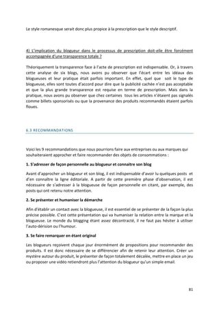 Le style romanesque serait donc plus propice à la prescription que le style descriptif.



4) L’implication du blogueur dans le processus de prescription doit-elle être forcément
accompagnée d’une transparence totale ?

Théoriquement la transparence face à l’acte de prescription est indispensable. Or, à travers
cette analyse de six blogs, nous avons pu observer que l’écart entre les idéaux des
blogueuses et leur pratique était parfois important. En effet, quel que soit le type de
blogueuse, elles sont toutes d’accord pour dire que la publicité cachée n’est pas acceptable
et que la plus grande transparence est requise en terme de prescription. Mais dans la
pratique, nous avons pu observer que chez certaines tous les articles n’étaient pas signalés
comme billets sponsorisés ou que la provenance des produits recommandés étaient parfois
floues.




6.3 RECOMMANDATIONS



Voici les 9 recommandations que nous pourrions faire aux entreprises ou aux marques qui
souhaiteraient approcher et faire recommander des objets de consommations :

1. S’adresser de façon personnelle au blogueur et connaitre son blog

Avant d’approcher un blogueur et son blog, il est indispensable d’avoir lu quelques posts et
d’en connaître la ligne éditoriale. A partir de cette première phase d’observation, il est
nécessaire de s’adresser à la blogueuse de façon personnelle en citant, par exemple, des
posts qui ont retenu notre attention.

2. Se présenter et humaniser la démarche

Afin d’établir un contact avec la blogueuse, il est essentiel de se présenter de la façon la plus
précise possible. C’est cette présentation qui va humaniser la relation entre la marque et la
blogueuse. Le monde du blogging étant assez décontracté, il ne faut pas hésiter à utiliser
l’auto-dérision ou l’humour.

3. Se faire remarquer en étant original

Les blogueurs reçoivent chaque jour énormément de propositions pour recommander des
produits. Il est donc nécessaire de se différencier afin de retenir leur attention. Créer un
mystère autour du produit, le présenter de façon totalement décalée, mettre en place un jeu
ou proposer une vidéo retiendront plus l’attention du blogueur qu’un simple email.




                                                                                              81
 