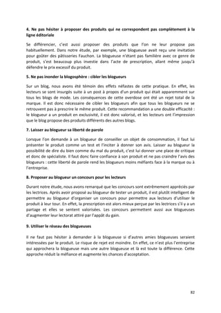 4. Ne pas hésiter à proposer des produits qui ne correspondent pas complètement à la
ligne éditoriale

Se différencier, c’est aussi proposer des produits que l’on ne leur propose pas
habituellement. Dans notre étude, par exemple, une blogueuse avait reçu une invitation
pour goûter des pâtisseries Fauchon. La blogueuse n’étant pas familière avec ce genre de
produit, s’est beaucoup plus investie dans l’acte de prescription, allant même jusqu’à
défendre le prix excessif du produit.

5. Ne pas inonder la blogosphère : cibler les blogueurs

Sur un blog, nous avons été témoin des effets néfastes de cette pratique. En effet, les
lecteurs se sont insurgés suite à un post à propos d’un produit qui était apparemment sur
tous les blogs de mode. Les conséquences de cette overdose ont été un rejet total de la
marque. Il est donc nécessaire de cibler les blogueurs afin que tous les blogueurs ne se
retrouvent pas à prescrire le même produit. Cette recommandation a une double efficacité :
le blogueur a un produit en exclusivité, il est donc valorisé, et les lecteurs ont l’impression
que le blog propose des produits différents des autres blogs.

7. Laisser au blogueur sa liberté de parole

Lorsque l’on demande à un blogueur de conseiller un objet de consommation, il faut lui
présenter le produit comme un test et l’inciter à donner son avis. Laisser au blogueur la
possibilité de dire du bien comme du mal du produit, c’est lui donner une place de critique
et donc de spécialiste. Il faut donc faire confiance à son produit et ne pas craindre l’avis des
blogueurs : cette liberté de parole rend les blogueurs moins méfiants face à la marque ou à
l’entreprise.

8. Proposer au blogueur un concours pour les lecteurs

Durant notre étude, nous avons remarqué que les concours sont extrêmement appréciés par
les lectrices. Après avoir proposé au blogueur de tester un produit, il est plutôt intelligent de
permettre au blogueur d’organiser un concours pour permettre aux lecteurs d’utiliser le
produit à leur tour. En effet, la prescription est alors mieux perçue par les lectrices s’il y a un
partage et elles se sentent valorisées. Les concours permettent aussi aux blogueuses
d’augmenter leur lectorat attiré par l’appât du gain.

9. Utiliser le réseau des blogueuses

Il ne faut pas hésiter à demander à la blogueuse si d’autres amies blogueuses seraient
intéressées par le produit. Le risque de rejet est moindre. En effet, ce n’est plus l’entreprise
qui approchera la blogueuse mais une autre blogueuse et là est toute la différence. Cette
approche réduit la méfiance et augmente les chances d’acceptation.




                                                                                                82
 