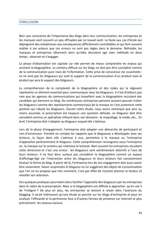 CONCLUSION


Bien que consciente de l’importance des blogs dans leur communication, les entreprises et
les marques sont souvent un peu effrayées par ce nouvel outil. La faute aux cas d’école qui
dépeignent des maladresses aux conséquences difficilement contrôlables et qui font souvent
oublier à ces acteurs que ces erreurs ne sont pas règles dans le domaine. Refroidie, les
marques et entreprises tâtonnent alors qu’elles devraient agir avec méthode en deux
temps : observer et s’engager.

La phase d’observation est capitale car elle permet de mieux comprendre les enjeux qui
animent la blogosphère. Le contenu diffusé sur les blogs ne doit pas être considéré comme
de la communication pure mais de l’information. Cette prise de conscience est essentielle :
ce ne sont pas les blogueurs qui sont le support de la communication d’un produit mais le
produit qui sera le support des blogueurs.

La compréhension de la complexité de la blogosphère et des codes qui la régissent
représente un élément essentiel pour communiquer avec les blogueurs. Il n’est d’ailleurs pas
rare que les agences de communications qui travaillent avec la blogosphère recrutent des
candidats qui tiennent un blog. De nombreuses entreprises pensent souvent pouvoir traiter
les blogueurs comme des représentants commerciaux de la marque et c’est justement cette
position qui rebute les blogueurs. Durant notre étude, nous avons remarqué que plus ou
moins assumée, la prescription est toujours une question délicate. Le blogueur doit être
considéré comme un spécialiste influent dans son domaine : le maquillage, la mode, etc… En
bref, l’entreprise doit s’adapter au blogueur auquel elle s‘adresse.

Lors de la phase d’engagement, l’entreprise doit adopter une démarche de participant et
non d’annonceur. Prendre en compte les rapports que la blogueuse a développés avec ses
lecteurs, la façon dont elle s’adresse à eux, permettra à la marque ou l’entreprise
d’approcher pertinemment le blogueur. Cette compréhension renseignera aussi l’entreprise
ou la marque sur le contenu qui intéresse le lectorat. Bien souvent les entreprises occultent
cette dimension et c’est une erreur : les blogueurs sont extrêmement attentifs à l’avis de
leurs lecteurs. Il ne faut donc surtout pas considérer la blogosphère comme un espace
d’affichage figé car l’interaction entre les blogueurs et leurs lecteurs fait constamment
évoluer la forme du blog. A partir de là, l’entreprise lors de son engagement doit aussi savoir
être visionnaire. Savoir surprendre le blogueur en lui suggérant des objets de consommation
que l’on ne lui propose que très rarement, c’est par effet de ricochet étonner le lecteur et
réveiller son attention.

Ces quelques pratiques pourraient donc faciliter l’approche des blogueurs par les entreprises
dans le cadre de la prescription. Mais si la blogosphère est difficile à approcher, qu’en est-il
de l’intégrer ? De plus en plus, les entreprises se lancent à raison dans l’aventure du
blogging. Il serait intéressant qu’une étude se penche sur les blogs d’entreprise et pour en
analyser l’efficacité et la pertinence face à d’autres formes de présence sur internet et plus
précisément les réseaux sociaux.


                                                                                             83
 