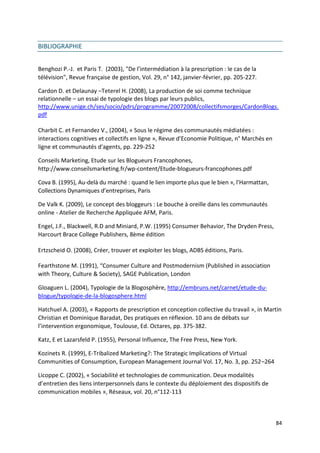 BIBLIOGRAPHIE


Benghozi P.-J. et Paris T. (2003), "De l’intermédiation à la prescription : le cas de la
télévision", Revue française de gestion, Vol. 29, n° 142, janvier-février, pp. 205-227.

Cardon D. et Delaunay –Teterel H. (2008), La production de soi comme technique
relationnelle – un essai de typologie des blogs par leurs publics,
http://www.unige.ch/ses/socio/pdrs/programme/20072008/collectifsmorges/CardonBlogs.
pdf

Charbit C. et Fernandez V., (2004), « Sous le régime des communautés médiatées :
interactions cognitives et collectifs en ligne », Revue d'Economie Politique, n° Marchés en
ligne et communautés d'agents, pp. 229-252

Conseils Marketing, Etude sur les Blogueurs Francophones,
http://www.conseilsmarketing.fr/wp-content/Etude-blogueurs-francophones.pdf

Cova B. (1995), Au-delà du marché : quand le lien importe plus que le bien », l’Harmattan,
Collections Dynamiques d’entreprises, Paris

De Valk K. (2009), Le concept des bloggeurs : Le bouche à oreille dans les communautés
online - Atelier de Recherche Appliquée AFM, Paris.

Engel, J.F., Blackwell, R.D and Miniard, P.W. (1995) Consumer Behavior, The Dryden Press,
Harcourt Brace College Publishers, 8ème édition

Ertzscheid O. (2008), Créer, trouver et exploiter les blogs, ADBS éditions, Paris.

Fearthstone M. (1991), “Consumer Culture and Postmodernism (Published in association
with Theory, Culture & Society), SAGE Publication, London

Gloaguen L. (2004), Typologie de la Blogosphère, http://embruns.net/carnet/etude-du-
blogue/typologie-de-la-blogosphere.html

Hatchuel A. (2003), « Rapports de prescription et conception collective du travail », in Martin
Christian et Dominique Baradat, Des pratiques en réflexion. 10 ans de débats sur
l’intervention ergonomique, Toulouse, Ed. Octares, pp. 375-382.

Katz, E et Lazarsfeld P. (1955), Personal Influence, The Free Press, New York.

Kozinets R. (1999), E-Tribalized Marketing?: The Strategic Implications of Virtual
Communities of Consumption, European Management Journal Vol. 17, No. 3, pp. 252–264

Licoppe C. (2002), « Sociabilité et technologies de communication. Deux modalités
d’entretien des liens interpersonnels dans le contexte du déploiement des dispositifs de
communication mobiles », Réseaux, vol. 20, n°112-113



                                                                                              84
 