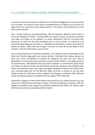 2.1.3. LES BLOGS ET LES RESEAUX SOCIAUX : COMPLEMENTAIRE OU CONCURRENT ?




La question centrale qui articule la relation entre l’activité de blogging et les réseaux sociaux
est la suivante : les réseaux sociaux sont-ils complémentaires aux blogs ou au contraire, les
blogs sont-ils en concurrence avec réseaux sociaux ? On assiste à deux tendances qui vont
dans le sens contraire.

Dans l’étude menée par Conseilsmarketing, 15% des blogueurs déclarent moins poster à
cause de Facebook ou Twitter. L’instantanéité des réseaux sociaux, qui permet de poster
une vidéo, une photo ou de retweeter un article intéressant, rend les internautes plus
paresseux. Le succès du site www.minutebuzz.com en est la preuve : les articles ne sont
souvent pas plus longs que des posts sur Facebook et l’information se trouve sous forme de
photos ou vidéos. L’idée serait que les gens n’ont plus le temps de lire des blogs et leurs
analyses : il faut de l’information, courte et vite.

Face à cette tendance de l’information fastfood, 20 % déclarent poster davantage et 25%
lisent plus d’autres blogs grâce aux réseaux sociaux. L’utilisation des réseaux sociaux est
donc une source d’inspiration et permet aux blogueurs de tisser des liens dans la
blogosphère. La seule concurrence qu’exerce un outil comme Twitter sur les blogs concerne
les commentaires : 20% déclarent être plus enclin à tweeter un commentaire qu’àle laisser
sur le blog. Les réseaux sociaux sont ainsi utilisés comme des relayeurs et des tremplins pour
attirer une audience toujours plus large. Les widgets, Facebook et Twitter sont d’ailleurs tout
aussi incontournables que les flux RSS pour attirer du trafic. La preuve en est que dans
l’étude menée par Technorati, toutes catégories de blogueurs confondus, 66% déclarent
utiliser les réseaux sociaux en complément de leur blog et 77% les flux RSS.

Aujourd’hui, Google est même sérieusement concurrencé par les réseaux sociaux en ce qui
concerne le référencement des blogs. Comme le montre le graphique ci-dessous, 50% des
blogueurs considèrent que Google est un élément important pour attirer des visiteurs alors
65% font plus confiance à Facebook et 66% à Twitter.




                                                                                               7
 