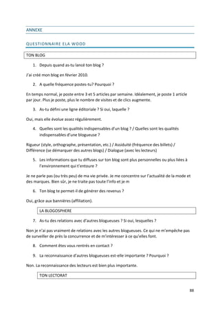 ANNEXE

QUESTIONNAIRE ELA WOOD

TON BLOG

   1. Depuis quand as-tu lancé ton blog ?

J’ai créé mon blog en février 2010.

   2. A quelle fréquence postes-tu? Pourquoi ?

En temps normal, je poste entre 3 et 5 articles par semaine. Idéalement, je poste 1 article
par jour. Plus je poste, plus le nombre de visites et de clics augmente.

   3. As-tu défini une ligne éditoriale ? Si oui, laquelle ?

Oui, mais elle évolue assez régulièrement.

   4. Quelles sont les qualités indispensables d’un blog ? / Quelles sont les qualités
      indispensables d’une blogueuse ?

Rigueur (style, orthographe, présentation, etc.) / Assiduité (fréquence des billets) /
Différence (se démarquer des autres blogs) / Dialogue (avec les lecteurs)

   5. Les informations que tu diffuses sur ton blog sont plus personnelles ou plus liées à
      l’environnement qui t’entoure ?

Je ne parle pas (ou très peu) de ma vie privée. Je me concentre sur l’actualité de la mode et
des marques. Bien sûr, je ne traite pas toute l’info et je m

   6. Ton blog te permet-il de générer des revenus ?

Oui, grâce aux bannières (affiliation).

       LA BLOGOSPHERE

   7. As-tu des relations avec d’autres blogueuses ? Si oui, lesquelles ?

Non je n’ai pas vraiment de relations avec les autres blogueuses. Ce qui ne m’empêche pas
de surveiller de près la concurrence et de m’intéresser à ce qu’elles font.

   8. Comment êtes vous rentrés en contact ?

   9. La reconnaissance d’autres blogueuses est-elle importante ? Pourquoi ?

Non. La reconnaissance des lecteurs est bien plus importante.

       TON LECTORAT


                                                                                              88
 