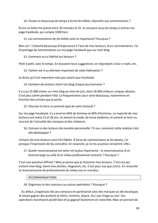 10. Passes-tu beaucoup de temps à écrire les billets, répondre aux commentaires ?

Écrire un billet me prend entre 20 minutes et 1h. Je consacre aussi du temps à animer ma
page Facebook, qui compte 1500 fans.

   11. Les commentaires de tes billets sont-ils importants? Pourquoi ?

Bien sûr ! J’attache beaucoup d’importance à l’avis de mes lecteurs, leurs commentaires. J’ai
d’avantage de commentaires sur ma page Facebook que sur mon blog.

   12. Comment as-tu fidélisé tes lecteurs ?

Petit à petit, avec le temps. En écoutant leurs suggestions, en répondant à leur e-mails, etc.

   13. Twitter est-il un élément important de cette fidélisation ?

Je dirais qu’il est important mais pas autant que Facebook.

   14. Combien de lecteurs lisent ton blog chaque jour/semaine ?

Il y a eu 25 000 visites sur mon blog au mois de juin, dont 18 000 visiteurs uniques absolus.
C’est plus calme pendant l’été. La fréquentation /jour varie beaucoup, notamment en
fonction des articles que je poste.

   15. Pourrais-tu faire un portrait type de votre lectorat ?

Sur ma page Facebook, il y a environ 60% de femmes et 40% d’hommes. La majorité de mes
lecteurs ont entre 15 et 30 ans. Ils aiment la mode, de toute évidence, et aiment se tenir au
courant de l’actualité des marques et des créateurs.

   16. Connais-tu des lecteurs de manière personnelle ? Si oui, comment cette relation s’est
       elle développée ?

Certains de mes lecteurs sont très fidèles. À force de commentaires et de tweets, j’ai
presque l’impression de les connaître. En revanche, je ne les ai jamais rencontré «IRL».

   17. Quelle reconnaissance est selon toi la plus importante : la reconnaissance d’un
       lectorat large ou celle d’un milieu professionnel restreint ? Pourquoi ?

C’est une question difficile ! Mais je pense que je choisirais mes lecteurs. C’est eux qui
visitent mon blog, lisent mes articles, réagissent, etc. C’est pour eux que j’écris. En revanche
la reconnaissance de professionnels du milieu est un vrai plus.

       RECOMMANDATIONS

   18. Organises-tu des concours ou autres opérations ? Pourquoi ?

  Au début, j’organisais des jeu-concours en partenariat avec des marques ou des boutiques.
Je faisais gagner des produits (t-shirts, montres, bijoux, etc.) par tirage au sort. Ces
opérations marchaient plutôt bien et je gagnait facilement en notoriété. Mais en prenant de

                                                                                                89
 