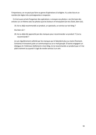 l’importance, on ne peut pas faire ce genre d’opérations à la légère. Il y a des lois et un
nombre de règles très contraignantes à respecter.

  Il m’est aussi arrivé d’organiser des opérations « envoyez vos photos » où j’écrivais des
articles sur un thème avec les photos que les lecteurs m’envoyaient (en les citant, bien sûr).

   19. As-tu déjà recommandé un produit, un spectacle, un service sur ton blog ?

   Oui bien sûr !

   20. As-tu déjà été approché par des marques pour recommander un produit ? L’as-tu
       recommandé ?

   Je suis régulièrement sollicité par les marques qui m’abordent plus ou moins finement.
   Certaines m’envoient juste un communiqué ou un e-mail groupé. D’autres engagent un
   dialogue et s’intéresse réellement à mon blog. Je ne recommande un produit que si il me
   plaît vraiment ou quand il s’agit de rendre service à un ami.




                                                                                              90
 