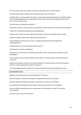 Je n’en ai aucune idée. En revanche, j’essaye de répondre à tous les commentaires.

Les commentaires de vos billets sont-ils importants pour vous ? Pourquoi ?

Indispensables. Ils me permettent de savoir ce que les gens pensent des papiers et des idées du blog.
Ca leur permet également de se connaitre les uns les autres. Grace à ça, les lecteurs créent, à leur
tour, une mini communauté.

Comment avez-vous fidélisé vos lecteurs ?

Par bouche à oreille, via FB et surtout en essayant de continuer de créer un contenu qui les intéresse.

Twitter est-il un élément important de cette fidélisation ?

Pas plus que ça. Selon mes stat, les gens viennent plus via FB et la newsletter que par Twitter.

Combien de lecteurs lisent votre blog chaque jour/semaine ?

Environ 700/ jour avant parution du livre. J’imagine qu’ensuite le lectorat augmentera
considérablement.

Pourriez-vous faire un portrait type de votre lectorat ?

Jeune femme, la trentaine, célibataire.

Connaissez-vous des lecteurs de manière personnelle ? Si oui, comment cette relation s’est elle
développée ?

Tous les lecteurs que je connais étaient mes amis avant. Je n’ai pas encore rencontré de lecteurs
“inconnus”.

Quelle reconnaissance est selon vous la plus importante : la reconnaissance d’un lectorat large ou
celle d’un milieu professionnel restreint ? Pourquoi ?

Un lectorat large permettra toujours à un milieu professionnel restreint de s’intéresser à vous.

RECOMMANDATIONS

Organisez-vous des concours ou autres opérations ? Pourquoi ?

Non parce que je n’ai pas envie de déposer de réglement de jeu chez un huissier.

Avez-vous déjà recommandé un produit, un spectacle, un service sur votre blog ?

Je recommande sporadiquement des adresses mais jamais de produit ou de spectacle.

Avez-vous déjà été approché par des marques pour recommander un produit ? L’avez-vous
recommandé ?

Oui tous les jours. Non je ne le fais pas.




                                                                                                     92
 