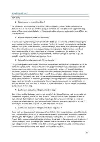 MANGO AND SALT

TON BLOG

    1. Depuis quand as-tu lancé ton blog ?

J’ai réellement lancé mon blog en mai 2010 ; l’été précédent, j’utilisais déjà le même nom de
domaine mais je n’ai écrit que pendant quelques semaines, à la suite de quoi j’ai supprimé le blog
parce qu’il ne me correspondait plus et l’ai donc relancé au printemps après avoir mieux réfléchi sur
ce que je voulais.

    2. A quelle fréquence postes-tu? Pourquoi ?

Je poste assez régulièrement, généralement entre 3 et 6 fois par semaine. Cette fréquence dépend
avant tout de mon humeur ; certaines semaines, j’ai plein de choses à montrer et une grande envie
d’écrire, alors qu’à d’autres moments j’ai moins de temps, moins envie. Mais de manière générale
j’aime énormément montrer mes découvertes ou mes inspirations, d’où le nombre assez élevé
d’articles par semaine. L’autre raison de cette fréquence est également liée au lectorat. J’ai
remarqué que lorsque je postais plus régulièrement, j’attirais davantage de lecteurs, ce qui est
agréable lorsqu’on souhaite partager quelque chose.

    3. As-tu défini une ligne éditoriale ? Si oui, laquelle ?

Oui, j’ai une ligne éditoriale un peu particulière puisqu’elle est à la fois éclectique et assez stricte. Je
traite des sujets suivants : mode (surtout mes tenues personnelles mais aussi des découvertes de
marques, des inspirations et plus rarement des articles sur les tendances), beauté (maquillages
personnels, revues de produits de beauté), inspiration (sélections personnelles d’images sur un
thème donné), création (tutoriels de Do it yourself, découvertes de créateurs…), et cuisine (recettes
de pâtisserie). C’est varié, mais je ne vais pas au-delà de ces sujets, et je reste toujours dans une
optique très personnelle et inspirante, par exemple jamais je ne parlerai d’un événement commercial
ou de ma vie personnelle. Je considère cette rigueur importante pour avoir une identité claire aux
yeux des lecteurs, mais aussi pour m’éviter de m’égarer moi-même et finir par ne plus retrouver ce
que je voulais de mon blog.

    4. Quelles sont les qualités indispensables d’un blog ?

Sans hésiter, un blog doit avant tout être personnel, c’est-à-dire refléter une vraie personnalité ou
une certaine originalité, que ce soit dans le ton de l’écriture, dans les sujets proposés, ou dans le
style s’il s’agit d’un blog mode ou d’un blog maquillage. Dans un deuxième temps, je pense que
proposer de belles images est aussi quelque chose d’important pour rendre agréable la lecture. Et
avoir un peu de talent dans ce qu’on fait, ce n’est pas mal non plus !

    5. Quelles sont les qualités indispensables d’une blogueuse ?

Avant tout, une blogueuse doit faire preuve d’humilité ; les filles trop ambitieuses qui publient juste
pour rencontrer le succès ou qui se prennent au sérieux sont vite repérées. Leurs blogs sont moins
attirants, plus stéréotypés. Il faut vraiment aimer ce qu’on fait, et ne pas seulement le faire dans
l’espoir d’être connue, mais plutôt dans une optique de partage, et d’amusement, tout simplement !
Ensuite, quelques autres qualités peuvent apporter un « plus » sans être aussi indispensables : un
style très personnel, une facilité à écrire, de la sociabilité, de la générosité, et si possible quelques
connaissances en informatique pour pouvoir personnaliser son blog!


                                                                                                         93
 