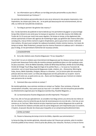 6. Les informations que tu diffuses sur ton blog sont plus personnelles ou plus liées à
       l’environnement qui t’entoure ?

Ce sont des informations personnelles dans le sens où je retranscris mes propres impressions, mes
inspirations, les choses que j’aime, etc… Je ne parle pas beaucoup de mon environnement, de ma
ville, ou même de l’actualité des tendances.

    7. Ton blog te permet-il de générer des revenus ?

Oui. J’ai des bannières de publicité en barre latérale qui me permettent de gagner un pourcentage
lorsqu’elles mènent à une vente pour la marque en question. Ce sont des revenus très faibles (de
l’ordre de 5 à 15 euros par mois) mais assez réguliers. De temps en temps, je fais également des
articles sponsorisés à travers des agences de marketing en ligne, qui génèrent des revenus bien plus
conséquents, mais je limite vraiment ce genre d’opérations, parce que je tiens à rester maître de
mon contenu. On peut aussi compter les cadeaux et produits à tester comme revenus, j’en reçois de
temps en temps. Mais finalement, presque tous les revenus financiers et cadeaux sont « réinvestis »
pour le blog, en me permettant d’alimenter de nouveaux articles.

        LA BLOGOSPHERE

    8. As-tu des relations avec d’autres blogueuses ? Si oui, lesquelles ?

Tout-à-fait ! Je suis en relation avec énormément de blogueuses par les réseaux sociaux et par mail,
je parle avec beaucoup d’entre elles de manière presque quotidienne (pour en citer quelques unes,
les plus courantes : Anne de Melle Dubndidu, Elodie de What Katy Did Next, Amélie de So Girly Blog,
Emelie de Vintage Touch Blog, Angie de Angie et les petites fleurs…). J’ai aussi eu l’occasion de
rencontrer, voir et revoir beaucoup de blogueuses mode, création, etc… (Cococerise, Morning by
Foley, Kenza, Melle Dubndidu, Parigote, Manaa is a Dreamer…) et j’ai encore plein de rencontres
prévues dans les mois à venir. Le milieu des blogueuses est très particulier sur ce point : tout le
monde se lit entre soi, se parle entre soi, etc… Rares sont les blogueuses qui n’entrent en relation
avec personne de ce monde.

    9. Comment êtes vous rentrés en contact ?

De manière générale, nous sommes rentrées en contact sur Twitter. Pour certaines, à force de
conversations virtuelles, nous avons aussi pu nous voir « en réalité » lors de rencontres personnelles
ou d’évènements organisés pour les blogueurs (soirées Etsy, Paulette Magazine…).

    10. La reconnaissance d’autres blogueuses est-elle importante ? Pourquoi ?

Pour moi, elle ne l’est pas spécialement. Je considère mon blog comme une vitrine de moi-même et
de mon univers, et je ne recherche pas du tout de reconnaissance vis-à-vis de cela ; c’est moi, je suis
comme ça, et c’est tout ! Mon lectorat est plus important que les autres blogueuses de ce point de
vue. En revanche les relations amicales avec les autres blogueuses sont importantes pour se soutenir,
s’inspirer, et pouvoir discuter de choses pour lesquelles on se comprend particulièrement bien.

        VOTRE LECTORAT

    11. Passes-tu beaucoup de temps à écrire les billets, répondre aux commentaires ?

La tenue du blog, de manière générale, nécessite autour de 5 heures par semaine, selon le nombre
d’articles publiés et leur teneur. Entre la prise des photos, leur retouche, l’écriture, la mise en forme

                                                                                                       94
 