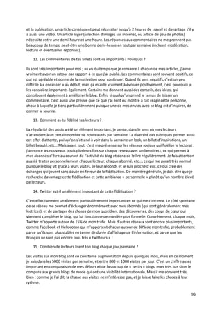 et la publication, un article conséquent peut nécessiter jusqu’à 2 heures de travail et davantage s’il y
a aussi une vidéo. Un article léger (sélection d’images sur internet, ou article de peu de photos)
nécessite entre une demi-heure et une heure. Les réponses aux commentaires ne me prennent pas
beaucoup de temps, peut-être une bonne demi-heure en tout par semaine (incluant modération,
lecture et éventuelles réponses).

    12. Les commentaires de tes billets sont-ils importants? Pourquoi ?

Ils sont très importants pour moi ; au vu du temps que je consacre à chacun de mes articles, j’aime
vraiment avoir un retour par rapport à ce que j’ai publié. Les commentaires sont souvent positifs, ce
qui est agréable et donne de la motivation pour continuer. Quand ils sont négatifs, c’est un peu
difficile à « encaisser » au début, mais ça m’aide vraiment à évoluer positivement, c’est pourquoi je
les considère importants également. Certains me donnent aussi des conseils, des idées, qui
contribuent également à améliorer le blog. Enfin, si quelqu’un prend le temps de laisser un
commentaire, c’est aussi une preuve que ce que j’ai écrit ou montré a fait réagir cette personne,
chose à laquelle je tiens particulièrement puisque une de mes envies avec ce blog est d’inspirer, de
donner le sourire.

    13. Comment as-tu fidélisé tes lecteurs ?

La régularité des posts a été un élément important, je pense, dans le sens où mes lecteurs
s’attendent à un certain nombre de nouveautés par semaine. La diversité des rubriques permet aussi
cet effet d’attente, puisqu’on s’attend à voir dans la semaine un look, un billet d’inspirations, un
billet beauté, etc… Mais avant tout, c’est ma présence sur les réseaux sociaux qui fidélise le lectorat ;
j’annonce les nouveaux posts plusieurs fois sur chaque réseau avec un lien direct, ce qui permet à
mes abonnés d’être au courant de l’activité du blog et donc de le lire régulièrement. Je fais attention
aussi à traiter personnellement chaque lecteur, chaque abonné, etc…, ce qui me paraît très normal
puisque le blog vit grâce à leurs visites. Je leur réponds et je suis proche d’eux, ce qui crée des
échanges qui jouent sans doute en faveur de la fidélisation. De manière générale, je dois dire que je
recherche davantage cette fidélisation et cette ambiance « personnelle » plutôt qu’un nombre élevé
de lecteurs.

    14. Twitter est-il un élément important de cette fidélisation ?

C’est effectivement un élément particulièrement important en ce qui me concerne. Le côté spontané
de ce réseau me permet d’échanger énormément avec mes abonnés (qui sont généralement mes
lectrices), et de partager des choses de mon quotidien, des découvertes, des coups de cœur qui
viennent compléter le blog, qui lui fonctionne de manière plus formelle. Concrètement, chaque mois,
Twitter m’apporte autour de 15% de mon trafic. Mais d’autres réseaux sont encore plus importants,
comme Facebook et Hellocoton qui m’apportent chacun autour de 30% de mon trafic, probablement
parce qu’ils sont plus stables en terme de durée d’affichage de l’information, et parce que les
Français ne sont pas encore tous très « twitteurs » !

    15. Combien de lecteurs lisent ton blog chaque jour/semaine ?

Les visites sur mon blog sont en constante augmentation depuis quelques mois, mais en ce moment
je suis dans les 5000 visites par semaine, et entre 800 et 1000 visites par jour. C’est un chiffre assez
important en comparaison de mes débuts et de beaucoup de « petits » blogs, mais très bas si on le
compare aux grands blogs de mode qui ont une visibilité internationale. Mais il me convient très
bien ; comme je l’ai dit, la chasse aux visites ne m’intéresse pas, et je laisse faire les choses à leur
rythme.

                                                                                                       95
 
