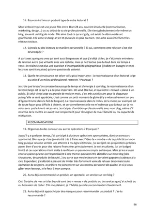 16. Pourrais-tu faire un portrait type de votre lectorat ?

Mon lectorat-type est une jeune fille entre 18 et 28 ans, souvent étudiante (communication,
marketing, design…) ou au début de sa vie professionnelle. Elle tient généralement elle-même un
blog, souvent un blog de mode. Elle aime tout ce qui est girly, est avide de découvertes et
gourmande. Elle aime les blogs et en lit plusieurs en plus du mien. Elle aime aussi internet et les
réseaux sociaux.

    17. Connais-tu des lecteurs de manière personnelle ? Si oui, comment cette relation s’est elle
        développée ?

A part avec quelques unes qui sont aussi blogueuses et que j’ai déjà citées, je n’ai jamais entretenu
de relation autre que virtuelle avec une lectrice, mais je ne l’exclue pas du tout dans les temps à
venir. En réalité c’est plus une question d’incompatibilité géographique (j’habite en Espagne et mes
lectrices sont françaises) qu’une question de volonté.

    18. Quelle reconnaissance est selon toi la plus importante : la reconnaissance d’un lectorat large
        ou celle d’un milieu professionnel restreint ? Pourquoi ?

Je crois que lorsqu’on consacre beaucoup de temps et d’énergie à son blog, la reconnaissance d’un
lectorat large est ce qu’il y a de plus important. On veut être lue, et que notre « travail » plaise à un
public. Si celui-ci est large ou grandit de mois en mois, c’est très satisfaisant pour la blogueuse
puisqu’elle se sent appréciée, c’est comme un petit moment de gloire (il y a nécessairement un peu
d’égocentrisme dans le fait de bloguer). La reconnaissance dans le milieu de la mode par exemple est
de toute façon plus difficile à obtenir, et personnellement elle ne m’intéresse pas du tout car je ne
m’en sens pas le talent nécessaire. Je n’ai pas d’ambition professionnelle avec mon blog, même s’il
m’arrive de le mettre en avant tout simplement pour témoigner de ma créativité ou ma capacité de
motivation.

        RECOMMANDATIONS

    19. Organises-tu des concours ou autres opérations ? Pourquoi ?

Jusqu’il y a quelques temps, j’ai participé à plusieurs opérations sponsorisées, dont un concours
sponsorisé. Bien que je n’aie jamais été très à l’aise avec l’idée de « vendre » de la publicité sur mon
blog puisque cela me semble une atteinte à ma ligne éditoriale, j’ai accepté ces propositions précises
parmi bien d’autres pour des raisons financières principalement. Je suis étudiante, j’ai un budget
limité et ces opérations m’ont aidée à renflouer un peu mon compte en banque. Mais je les ai aussi
choisies parce qu’elles correspondaient à des thèmes pouvant être abordées sur mon blog (des
chaussures, des produits de beauté…) ou parce que mes lecteurs en sortaient gagnants (cadeaux à la
clé). Cependant, j’ai décidé à présent de limiter très fortement voire de refuser désormais toute
opération de ce genre. Je préfère me concentrer sur un contenu personnel de qualité, et si je veux
gâter mon lectorat, je le ferai à mon compte.

    20. As-tu déjà recommandé un produit, un spectacle, un service sur ton blog ?

Oui. Certains de mes articles beauté sont des « revues » de produits ou de services que j’ai acheté ou
eu l’occasion de tester. S’ils me plaisent, je n’hésite pas à les recommander chaudement.

    21. As-tu déjà été approché par des marques pour recommander un produit ? L’as-tu
        recommandé ?


                                                                                                      96
 