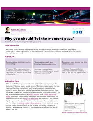 Ryan McConnell
          ryan.mcconnell@thefuturescompany.com

          September 13, 2011




Why you should 'let the moment pass'
The mistake of marketing around tragic events

The Bottom Line

 Marketing efforts around politically charged events or human tragedies run a high risk of being
 perceived as crass, exploitative or disrespectful. It's almost always a better strategy to let the moment
 pass without comment.

At the Root

 Cynicism about business' motives                "Business as usual" amid                Consumers want brands that align
 remains high                                    tragedy violates social norms           with their values


 67% agree, "If the opportunity arises,          79% agree, "Business is too             74% agree, "I appreciate it when
 most businesses will take advantage of          concerned with profits and not enough   companies make it clear what they
 the public if they feel they are not likely     with public responsibility." 2          stand for and stay true to their values." 3
 to be found out." 1



Making the Case
 What do the Arab Spring, Japanese tsunami and the 10-year anniversary of the
 September 11 terrorist attacks have in common? For too many companies this year,
 the answer has been the marketing opportunity these events present for their
 product or service. Even when executed with the best of intentions, many of these
 efforts have backfired and been perceived as exploitative or disrespectful. Why? For
 one, in an environment featuring a deficit of fairness and a surplus of economic
                                                                                                  Lieb Family Cellars' 9/11 Wine
 anxiety, consumers are scrutinizing the motives of business like never before and
 are thus less likely to view a tongue-in-cheek tweet with the humor it was intended.
 Equally important, though, is the fact that these events are often viewed as sacred
 and thus subject to social norms and not market norms. In such situations, adding
 even the implied element of profit into the equation can feel like a violation of
 decency. Like a salesman passing out his business card at a funeral, it's almost
 always a bad idea.

                                                                                         Kenneth Cole's tweet during the Egyptian uprising
 
