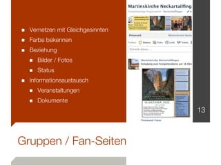 ■ Vernetzen mit Gleichgesinnten
■ Farbe bekennen
■ Beziehung
  ■ Bilder / Fotos
  ■ Status
■ Informationsaustausch
  ■ Veranstaltungen
  ■ Dokumente
                                  13



Gruppen / Fan-Seiten
 