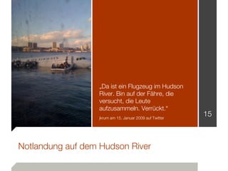 „Da ist ein Flugzeug im Hudson
                  River. Bin auf der Fähre, die
                  versucht, die Leute
                  aufzusammeln. Verrückt.“
                  jkrum am 15. Januar 2009 auf Twitter
                                                         15



Notlandung auf dem Hudson River
 