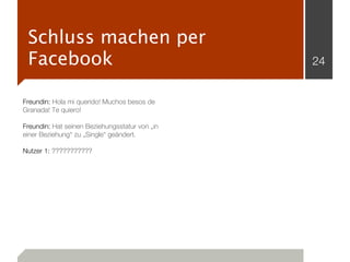 Schluss machen per
 Facebook                                       24


Freundin: Hola mi querido! Muchos besos de
Granada! Te quiero!

Freundin: Hat seinen Beziehungsstatur von „in
einer Beziehung“ zu „Single“ geändert.

Nutzer 1: ???????????
 