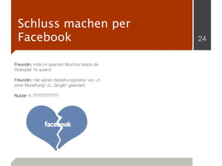 Schluss machen per
 Facebook                                       24


Freundin: Hola mi querido! Muchos besos de
Granada! Te quiero!

Freundin: Hat seinen Beziehungsstatur von „in
einer Beziehung“ zu „Single“ geändert.

Nutzer 1: ???????????
 