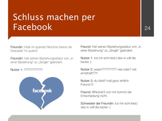 Schluss machen per
 Facebook                                                                                       24


Freundin: Hola mi querido! Muchos besos de      Freund: Hat seinen Beziehungsstatur von „in
Granada! Te quiero!                             einer Beziehung“ zu „Single“ geändert.

Freundin: Hat seinen Beziehungsstatur von „in   Nutzer 1: tut mir echt leid:) des is voll die
einer Beziehung“ zu „Single“ geändert.          kacke :(

Nutzer 1: ???????????                           Nutzer 2: waas????????? nee oder? net
                                                ernsthaft??!!

                                                Nutzer 3: du Idiot!! mal ganz erhlich
                                                Freund !!!

                                                Freund: @Nutzer3 von mir kommt die
                                                Entscheidung nicht.

                                                Schwester der Freundin: tut mir echt leid:)
                                                des is voll die kacke :(
 
