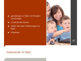 ■ gemeinsam in Netz mit Kindern
   und Enkeln
■ voneinander lernen
■ reden Sie über Erfahrungen im
   Netz
■ Interesse

                                  45



miteinander im Netz
 
