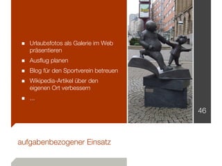 ■ Urlaubsfotos als Galerie im Web
   präsentieren
■ Ausflug planen
■ Blog für den Sportverein betreuen
■ Wikipedia-Artikel über den
   eigenen Ort verbessern
■ ...
                                      46



aufgabenbezogener Einsatz
 