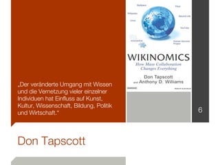 „Der veränderte Umgang mit Wissen
und die Vernetzung vieler einzelner
Individuen hat Einfluss auf Kunst,
Kultur, Wissenschaft, Bildung, Politik
und Wirtschaft.“                         6



Don Tapscott
 