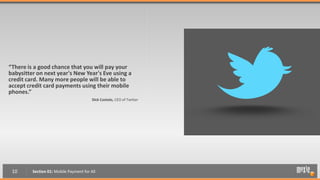 “There is a good chance that you will pay your
babysitter on next year's New Year's Eve using a
credit card. Many more people will be able to
accept credit card payments using their mobile
phones.”
                                         Dick Costolo, CEO of Twitter




 10      Section 01: Mobile Payment for All
 