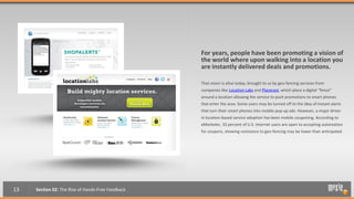 For years, people have been promoting a vision of
                                                   the world where upon walking into a location you
                                                   are instantly delivered deals and promotions.

                                                   That vision is alive today, brought to us by geo-fencing services from
                                                   companies like Location Labs and Placecast, which place a digital “fence”
                                                   around a location allowing the service to push promotions to smart phones
                                                   that enter the area. Some users may be turned off to the idea of instant alerts
                                                   that turn their smart phones into mobile pop-up ads. However, a major driver
                                                   in location-based service adoption has been mobile couponing. According to
                                                   eMarketer, 32 percent of U.S. Internet users are open to accepting automation
                                                   for coupons, showing resistance to geo-fencing may be lower than anticipated.




13   Section 02: The Rise of Hands-Free Feedback
 