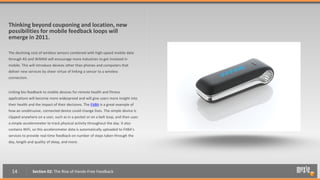 Thinking beyond couponing and location, new
possibilities for mobile feedback loops will
emerge in 2011.

The declining cost of wireless sensors combined with high-speed mobile data
through 4G and WiMAX will encourage more industries to get involved in
mobile. This will introduce devices other than phones and computers that
deliver new services by sheer virtue of linking a sensor to a wireless
connection.


Linking bio-feedback to mobile devices for remote health and fitness
applications will become more widespread and will give users more insight into
their health and the impact of their decisions. The FitBit is a great example of
how an unobtrusive, connected device could change lives. The simple device is
clipped anywhere on a user, such as in a pocket or on a belt loop, and then uses
a simple accelerometer to track physical activity throughout the day. It also
contains WiFi, so this accelerometer data is automatically uploaded to FitBit’s
services to provide real-time feedback on number of steps taken through the
day, length and quality of sleep, and more.




  14           Section 02: The Rise of Hands-Free Feedback
 