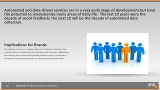 Automated and data-driven services are in a very early stage of development but have
the potential to revolutionize many areas of daily life. The last 10 years were the
decade of social feedback; the next 10 will be the decade of automated data
collection.




Implications for Brands
The rising sea of sensors is creating a deep well of audience information that
marketers will use to find and connect with their ideal consumers. Additionally,
the interfaces and consumer-facing feedback delivery systems could spawn a
new breed of media placements that are tied to personalized information.




  15           Section 02: The Rise of Hands-Free Feedback
 