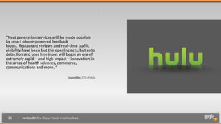 “Next generation services will be made possible
by smart phone-powered feedback
loops. Restaurant reviews and real-time traffic
visibility have been but the opening acts, but auto
detection and user free input will begin an era of
extremely rapid – and high impact – innovation in
the areas of health sciences, commerce,
communications and more. “

                                            Jason Kilar, CEO of Hulu




 16      Section 02: The Rise of Hands-Free Feedback
 