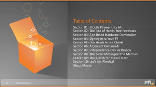 Table of Contents
                        Section 01: Mobile Payment for All
                        Section 02: The Rise of Hands-Free Feedback
                        Section 03: App Based Hardware Domination
                        Section 04: Signing in to Your TV
                        Section 05: Our Heads in the Clouds
                        Section 06: A Content Crossroads
                        Section 07: Independence Day for Brands
                        Section 08: The Social Message is the Medium
                        Section 09: The Search for Mobile is On
                        Section 10: Let’s Get Physical
                        About Moxie



2   Table of Contents
 