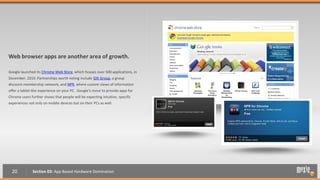 Web browser apps are another area of growth.

Google launched its Chrome Web Store, which houses over 500 applications, in
December, 2010. Partnerships worth noting include Gilt Group, a group
discount membership network, and NPR, where custom views of information
offer a tablet-like experience on your PC. Google’s move to provide apps for
Chrome users further shows that people will be expecting intuitive, specific
experiences not only on mobile devices but on their PCs as well.




  20          Section 03: App Based Hardware Domination
 