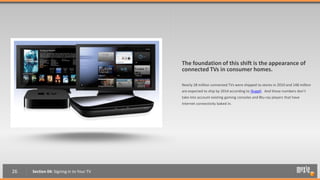 The foundation of this shift is the appearance of
                                         connected TVs in consumer homes.

                                         Nearly 28 million connected TVs were shipped to stores in 2010 and 148 million
                                         are expected to ship by 2014 according to iSuppli. And those numbers don’t
                                         take into account existing gaming consoles and Blu-ray players that have
                                         Internet connectivity baked in.




26   Section 04: Signing in to Your TV
 