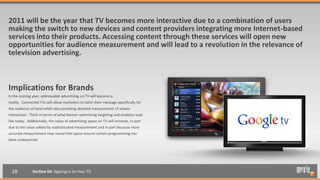 2011 will be the year that TV becomes more interactive due to a combination of users
making the switch to new devices and content providers integrating more Internet-based
services into their products. Accessing content through these services will open new
opportunities for audience measurement and will lead to a revolution in the relevance of
television advertising.



Implications for Brands
In the coming year, addressable advertising on TV will become a
reality. Connected TVs will allow marketers to tailor their message specifically for
the audience at hand while also providing detailed measurement of viewer
interaction. Think in terms of what banner advertising targeting and analytics look
like today. Additionally, the value of advertising space on TV will increase, in part
due to the value added by sophisticated measurement and in part because more
accurate measurement may reveal that space around certain programming has
been underpriced.




  28           Section 04: Signing in to Your TV
 