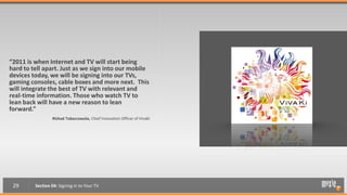 “2011 is when Internet and TV will start being
hard to tell apart. Just as we sign into our mobile
devices today, we will be signing into our TVs,
gaming consoles, cable boxes and more next. This
will integrate the best of TV with relevant and
real-time information. Those who watch TV to
lean back will have a new reason to lean
forward.”
                 Rishad Tobaccowala, Chief Innovation Officer of VivaKi




 29      Section 04: Signing in to Your TV
 