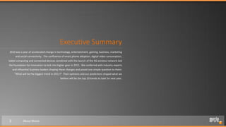 Executive Summary
2010 was a year of accelerated change in technology, entertainment, gaming, business, marketing
      and social connectivity. The confluence of smart phone adoption, digital video consumption,
tablet computing and connected devices combined with the launch of the 4G wireless network laid
the foundation for innovation to kick into higher gear in 2011. We conferred with industry experts
    and influential business leaders shaping these changes and posed one simple question to them:
     “What will be the biggest trend in 2011?” Their opinions and our predictions shaped what we
                                            believe will be the top 10 trends to look for next year.




3           About Moxie
 