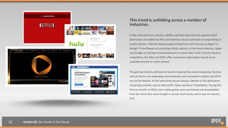 This trend is unfolding across a number of
                                           industries.

                                           In the entertainment industry, Netflix and Hulu have become popular cloud
                                           alternatives to traditional film and television houses and both are expanding to
                                           mobile devices. Internet-based programming from such services as Apple TV,
                                           Google TV and Boxee are providing similar options. In the music industry, Apple
                                           and Google are facing increased pressure to move their music into the cloud as
                                           competitors like Rdio and MOG offer consumers subscription-based music
                                           available directly on smart phones.


                                           The gaming industry will also be heavily impacted by cloud computing. Services
                                           such as OnLive are expanding internationally and competitors GaiKai and OTOY
                                           are not far behind. At the same time we are seeing a decline in the dominance
                                           of gaming consoles such as Microsoft’s Xbox and Sony’s PlayStation. During the
                                           first six months of 2010, more video games were purchased and downloaded
                                           from the cloud than were bought in actual retail stores, which was an industry
                                           first.




32   Section 05: Our Heads in the Clouds
 