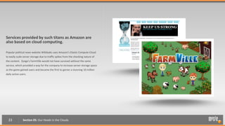 Services provided by such titans as Amazon are
also based on cloud computing.

Popular political news website Wikileaks uses Amazon’s Elastic Compute Cloud
to easily scale server storage due to traffic spikes from the shocking nature of
the content. Zynga’s FarmVille would not have survived without the same
service, which provided a way for the company to increase server storage space
as the game gained users and became the first to garner a stunning 10 million
daily active users.




  33           Section 05: Our Heads in the Clouds
 