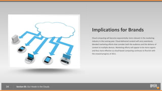 Implications for Brands
                                           Cloud computing will become exponentially more relevant in the marketing
                                           industry in the coming year. Cloud-delivered content will carry seamlessly
                                           blended marketing efforts that consider both the audience and the delivery of
                                           content to multiple devices. Marketing efforts will appear to be more organic
                                           and thus more effective as cloud-based computing continues to flourish with
                                           the onward progress of 2011.




34   Section 05: Our Heads in the Clouds
 