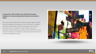 Consumers will continue to find themselves
helpless in overcoming information overload in
2010.

The spread of more entertainment to the Web is creating a higher demand for
better search engines and is leading to the rise of Web curators – people who
build large online followings by finding or producing the best content the
Internet has to offer. A combination of these individual curators and
technologies that help to determine and deliver recommendations to end users
will grow in importance. This will lead to a new age of online content that turns
searches into meaningful discoveries.




  37           Section 06: A Content Crossroads
 