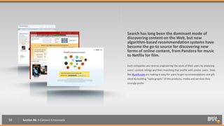 Search has long been the dominant mode of
                                        discovering content on the Web, but now
                                        algorithm-based recommendation systems have
                                        become the go-to source for discovering new
                                        forms of online content, from Pandora for music
                                        to Netflix for film.

                                        Such companies are reverse engineering the souls of their users by analyzing
                                        users’ content ratings and then matching that profile with similar users. Sites
                                        like Hunch.com are making it easy for users to get recommendations and gift
                                        ideas by building “taste graphs” of the products, media and services they
                                        strongly prefer.




38   Section 06: A Content Crossroads
 