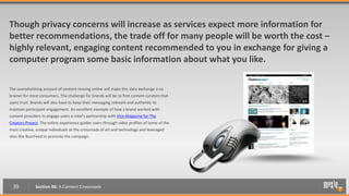 Though privacy concerns will increase as services expect more information for
better recommendations, the trade off for many people will be worth the cost –
highly relevant, engaging content recommended to you in exchange for giving a
computer program some basic information about what you like.

The overwhelming amount of content moving online will make this data exchange a no-
brainer for most consumers. The challenge for brands will be to find content curators that
users trust. Brands will also have to keep their messaging relevant and authentic to
maintain participant engagement. An excellent example of how a brand worked with
content providers to engage users is Intel’s partnership with Vice Magazine for The
Creators Project. The online experience guides users through video profiles of some of the
most creative, unique individuals at the crossroads of art and technology and leveraged
sites like BuzzFeed to promote the campaign.




  39          Section 06: A Content Crossroads
 