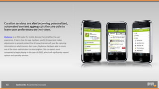 Curation services are also becoming personalized,
automated content aggregators that are able to
learn user preferences on their own.

My6sense is an RSS reader for mobile devices that simplifies the user
experience. It learns how the app. has been used in the past and makes
adjustments to present content that it knows the user will read. By capturing
information on what interests their users, My6sense has been able to create
one of the more sophisticated curation engines. We can expect more
companies to begin playing in this space in 2011, which will significantly expand
options and specialty services.




  40           Section 06: A Content Crossroads
 