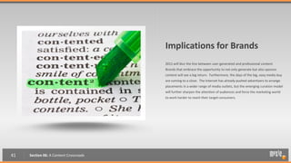 Implications for Brands
                                        2011 will blur the line between user-generated and professional content.
                                        Brands that embrace the opportunity to not only generate but also sponsor
                              UGC?      content will see a big return. Furthermore, the days of the big, easy media buy
                                        are coming to a close. The Internet has already pushed advertisers to arrange
                                        placements in a wider range of media outlets, but the emerging curation model
                                        will further sharpen the attention of audiences and force the marketing world
                                        to work harder to reach their target consumers.




41   Section 06: A Content Crossroads
 