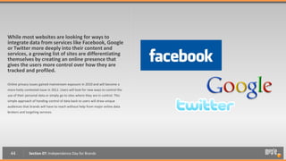 While most websites are looking for ways to
integrate data from services like Facebook, Google
or Twitter more deeply into their content and
services, a growing list of sites are differentiating
themselves by creating an online presence that
gives the users more control over how they are
tracked and profiled.

Online privacy issues gained mainstream exposure in 2010 and will become a
more hotly contested issue in 2011. Users will look for new ways to control the
use of their personal data or simply go to sites where they are in control. This
simple approach of handing control of data back to users will draw unique
audiences that brands will have to reach without help from major online data
brokers and targeting services.




  44           Section 07: Independence Day for Brands
 