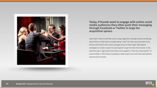 Today, if brands want to engage with online social
                                               media audiences they often push their messaging
                                               through Facebook or Twitter in large fan
                                               acquisition sprees.

                                               Users don't want to feel like some creepy algorithm already knows everything
                                               about them or that they’re simply being “used” for their personal data mine.
                                               Brands will need to link social strategies back to their larger 360-degree
                                               strategies to create a space for participants to get to know their brand. In the
                                               past few years, big brands have been encouraged to “join the conversation” in
                                               social media; in 2011 they are going to need to get cozy and invite participants
                                               back home for drinks.




45   Section 07: Independence Day for Brands
 
